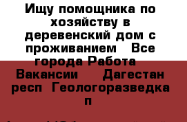 Ищу помощника по хозяйству в деревенский дом с проживанием - Все города Работа » Вакансии   . Дагестан респ.,Геологоразведка п.